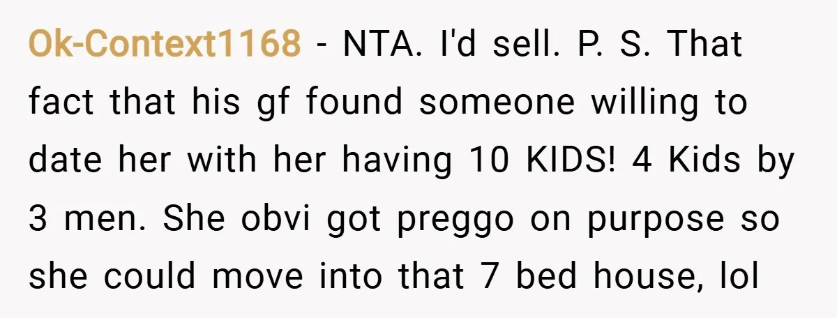 Ok-Context1168 − NTA. I'd sell. P. S. That fact that his gf found someone willing to date her with her having 10 KIDS! 4 Kids by 3 men. She obvi...