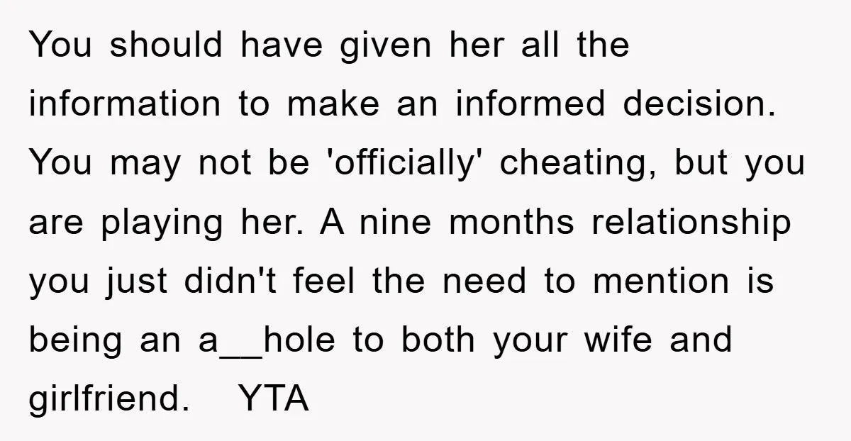 You should have given her all the information to make an informed decision. You may not be 'officially' cheating, but you are playing her. A nine months relationship you just...