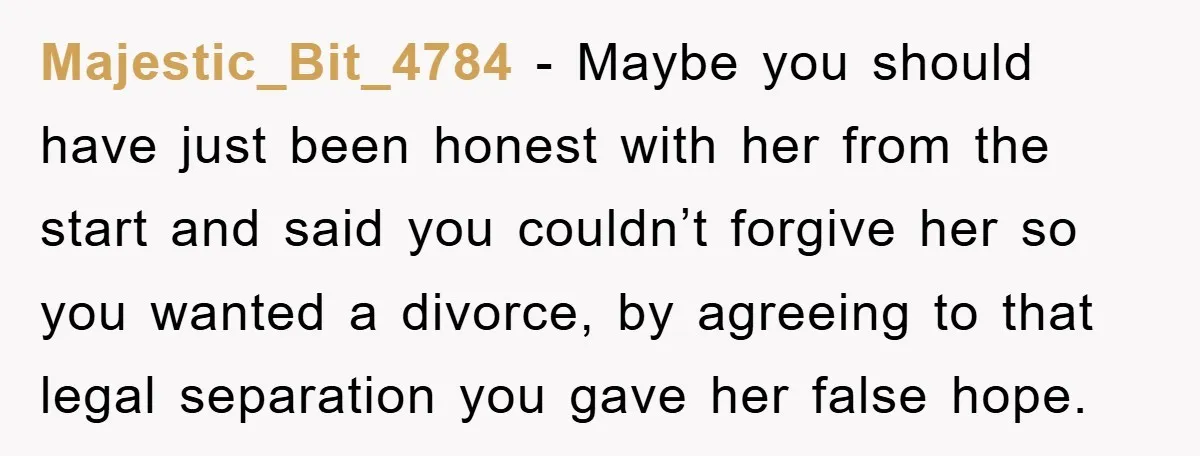 Majestic_Bit_4784 − Maybe you should have just been honest with her from the start and said you couldn’t forgive her so you wanted a divorce, by agreeing to that legal...