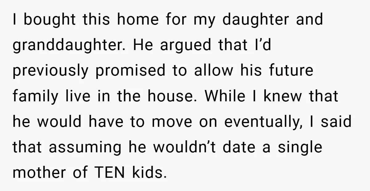 I bought this home for my daughter and granddaughter. He argued that I’d previously promised to allow his future family live in the house. While I knew that he would...
