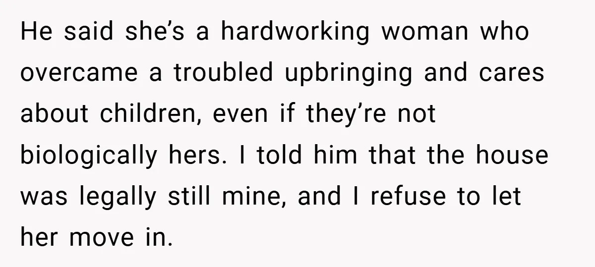 He said she’s a hardworking woman who overcame a troubled upbringing and cares about children, even if they’re not biologically hers. I told him that the house was legally still...