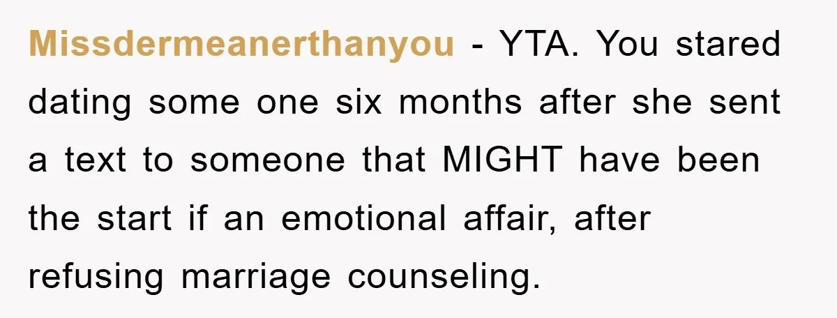 Missdermeanerthanyou − YTA. You stared dating some one six months after she sent a text to someone that MIGHT have been the start if an emotional affair, after refusing marriage...