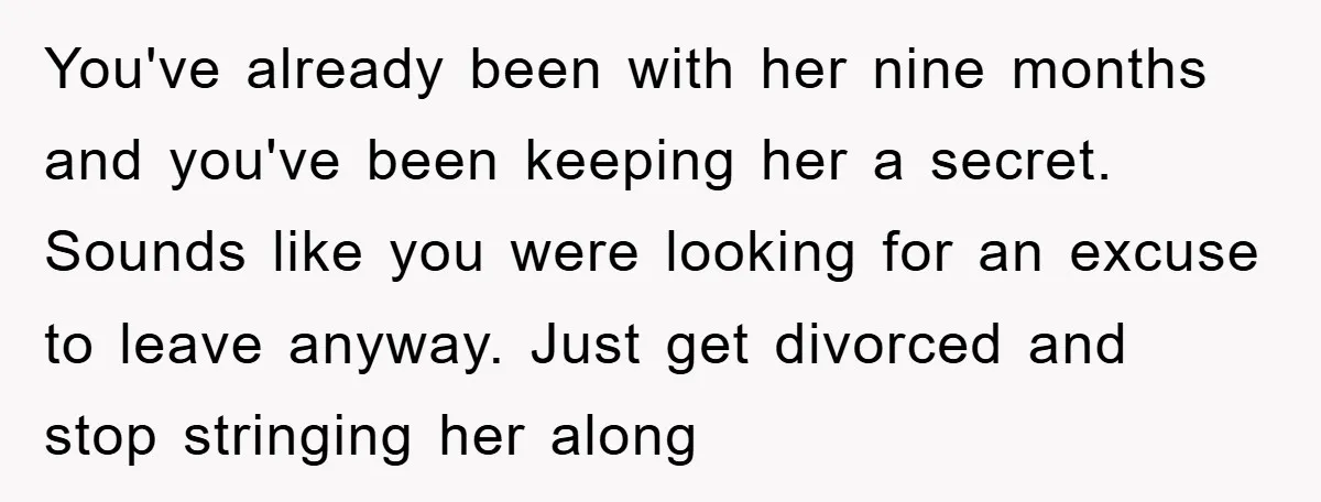 You've already been with her nine months and you've been keeping her a secret. Sounds like you were looking for an excuse to leave anyway. Just get divorced and stop...