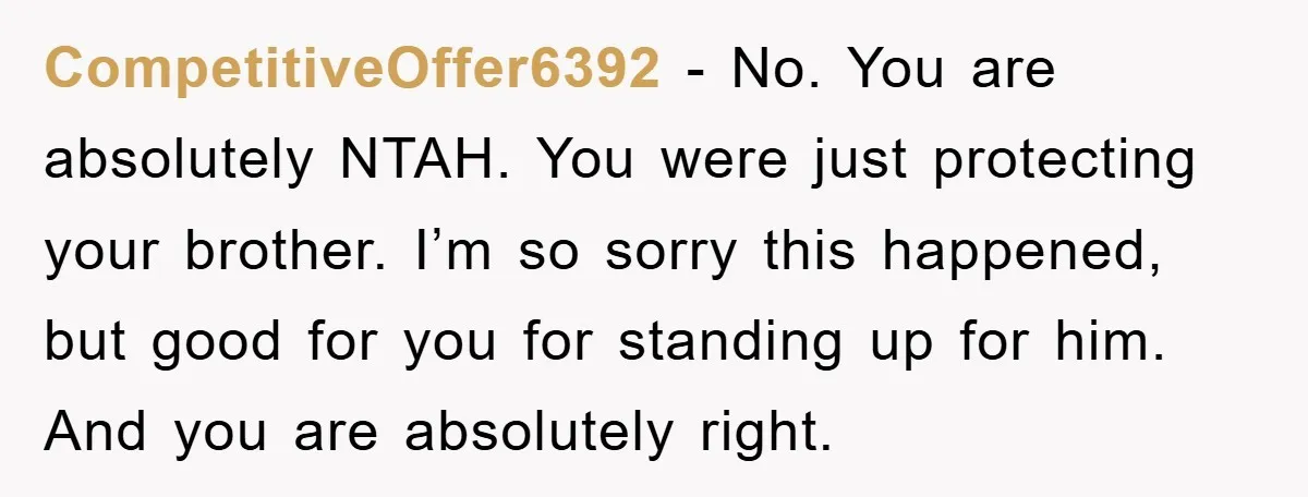 CompetitiveOffer6392 − No. You are absolutely NTAH. You were just protecting your brother. I’m so sorry this happened, but good for you for standing up for him. And you are...