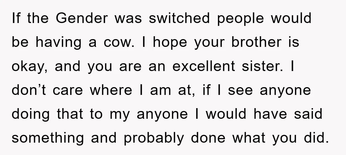 If the Gender was switched people would be having a cow. I hope your brother is okay, and you are an excellent sister. I don’t care where I am at,...