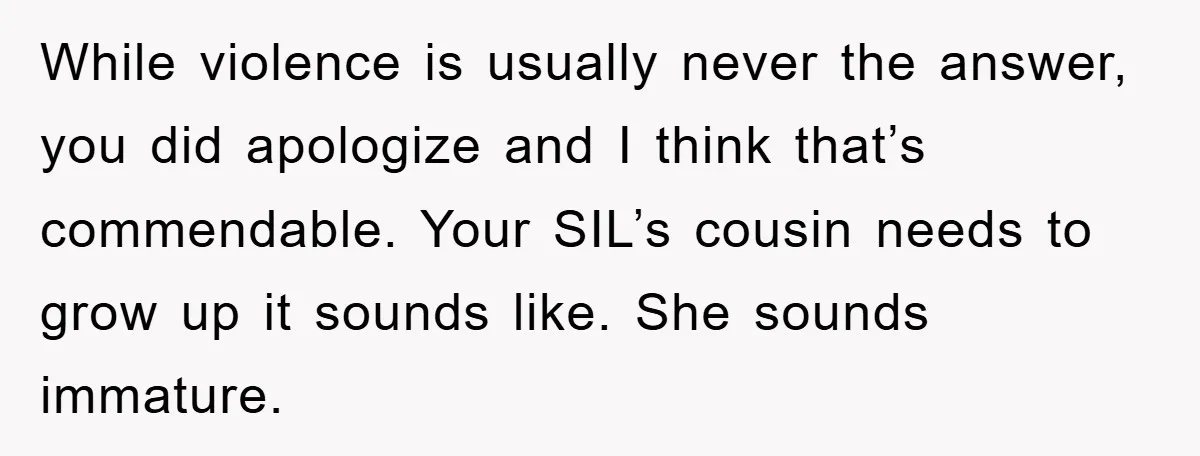While violence is usually never the answer, you did apologize and I think that’s commendable. Your SIL’s cousin needs to grow up it sounds like. She sounds immature.