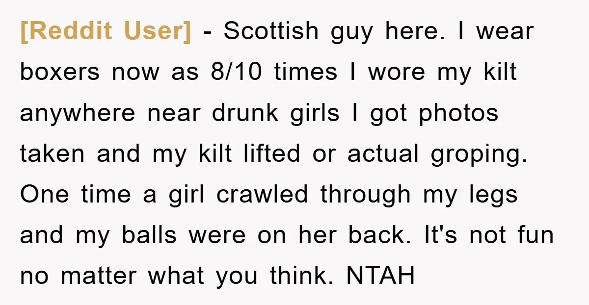 [Reddit User] − Scottish guy here. I wear boxers now as 8/10 times I wore my kilt anywhere near drunk girls I got photos taken and my kilt lifted or...
