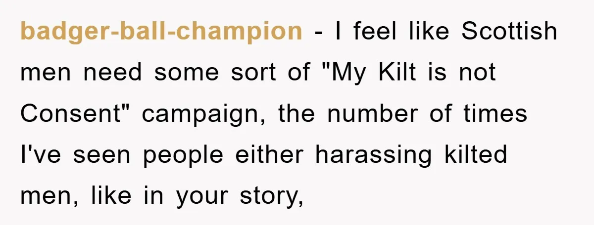 badger-ball-champion − I feel like Scottish men need some sort of "My Kilt is not Consent" campaign, the number of times I've seen people either harassing kilted men, like in...