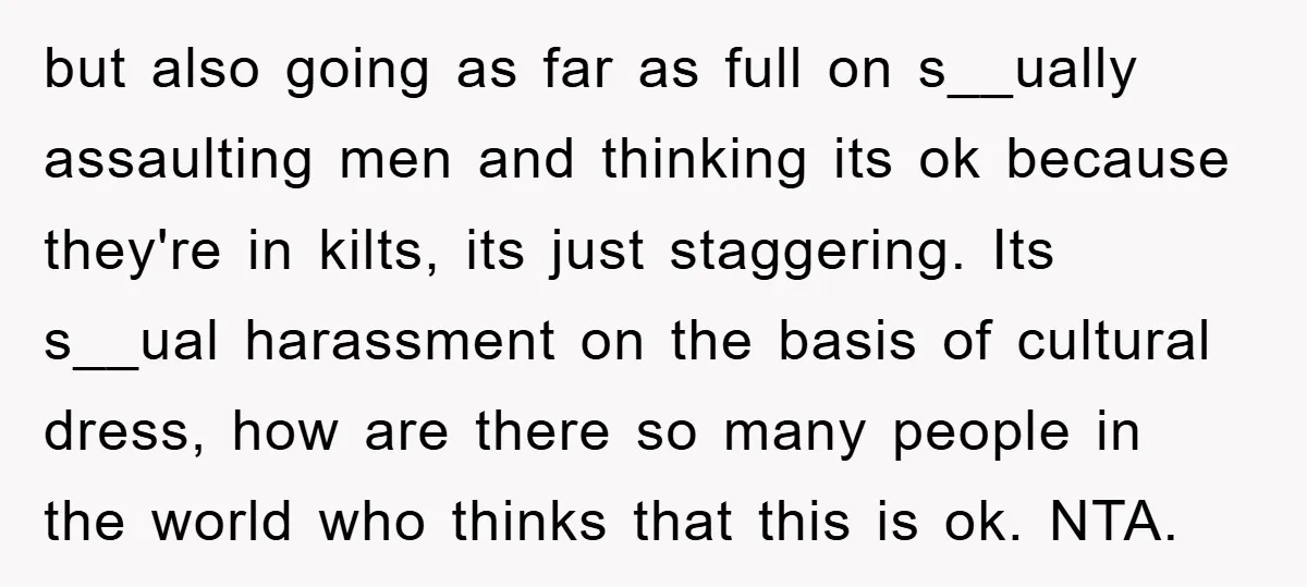 but also going as far as full on s__ually assaulting men and thinking its ok because they're in kilts, its just staggering. Its s__ual harassment on the basis of cultural...