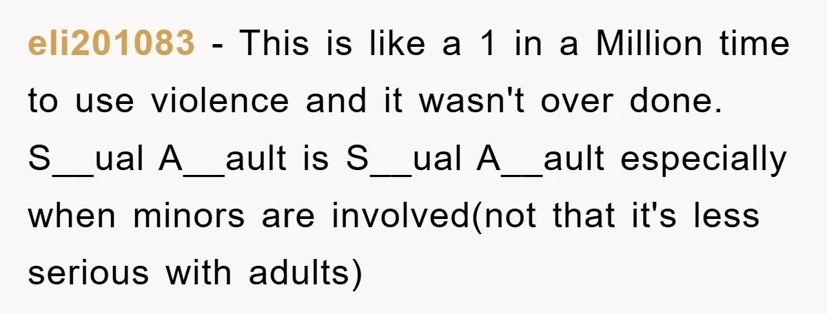 eli201083 − This is like a 1 in a Million time to use violence and it wasn't over done. S__ual A__ault is S__ual A__ault especially when minors are involved(not that...