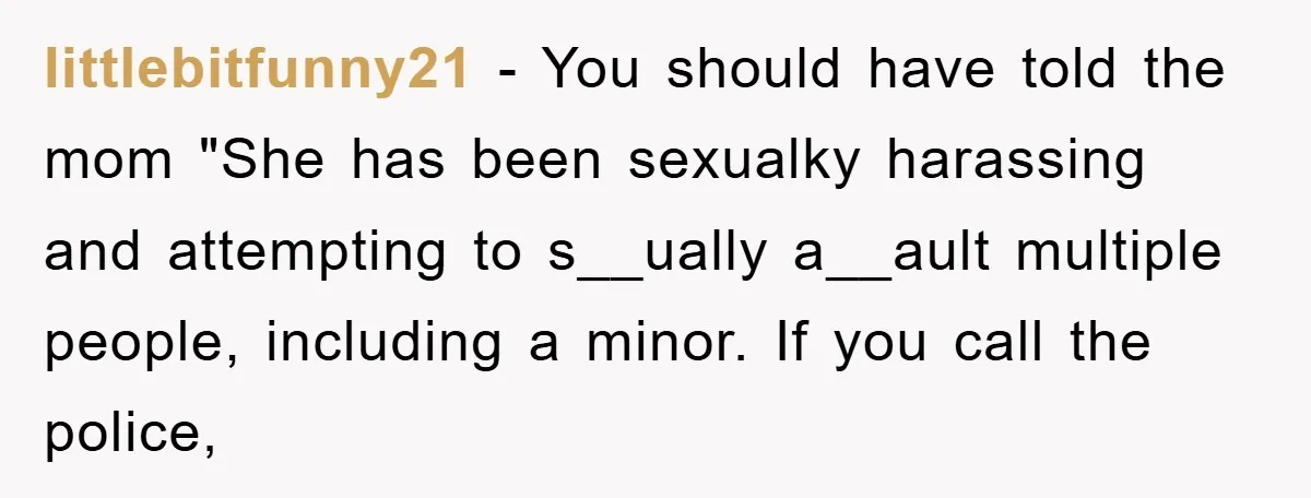 littlebitfunny21 − You should have told the mom "She has been sexualky harassing and attempting to s__ually a__ault multiple people, including a minor. If you call the police,