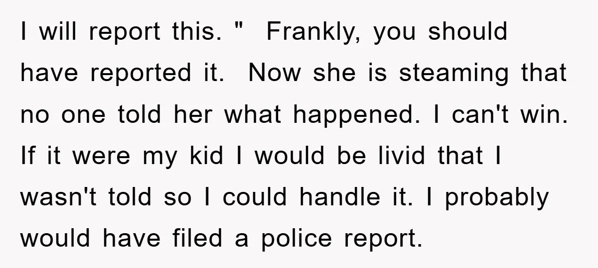 I will report this. " Frankly, you should have reported it. Now she is steaming that no one told her what happened. I can't win. If it were my kid...