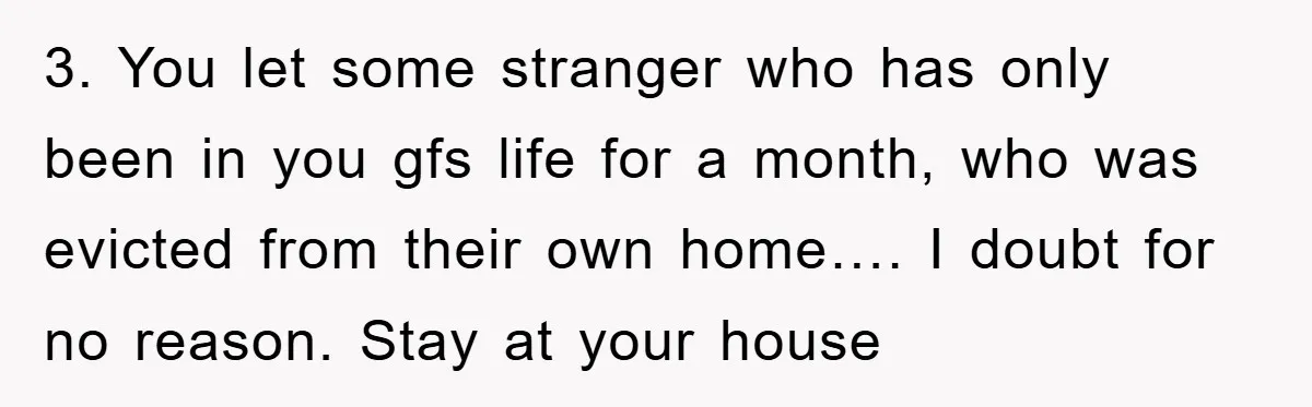 3. You let some stranger who has only been in you gfs life for a month, who was evicted from their own home…. I doubt for no reason. Stay at...