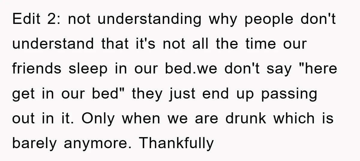 Edit 2: not understanding why people don't understand that it's not all the time our friends sleep in our bed.we don't say "here get in our bed" they just end...
