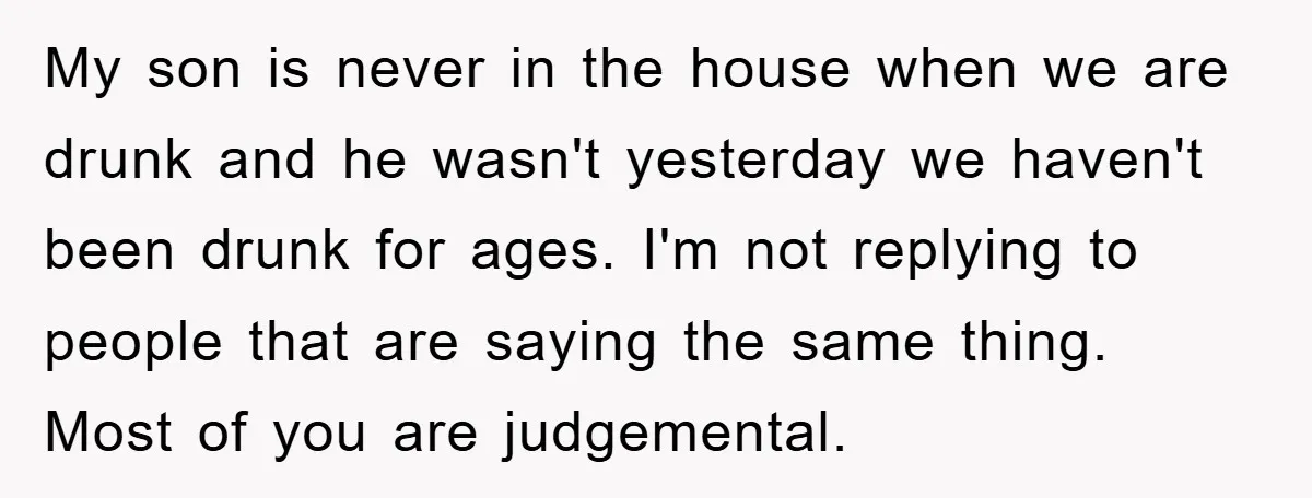 My son is never in the house when we are drunk and he wasn't yesterday we haven't been drunk for ages. I'm not replying to people that are saying the...