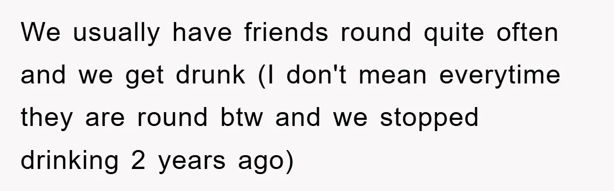 We usually have friends round quite often and we get drunk (I don't mean everytime they are round btw and we stopped drinking 2 years ago)