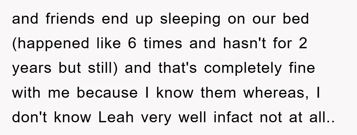 and friends end up sleeping on our bed (happened like 6 times and hasn't for 2 years but still) and that's completely fine with me because I know them whereas,...