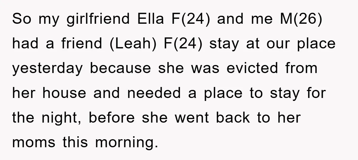 So my girlfriend Ella F(24) and me M(26) had a friend (Leah) F(24) stay at our place yesterday because she was evicted from her house and needed a place to...