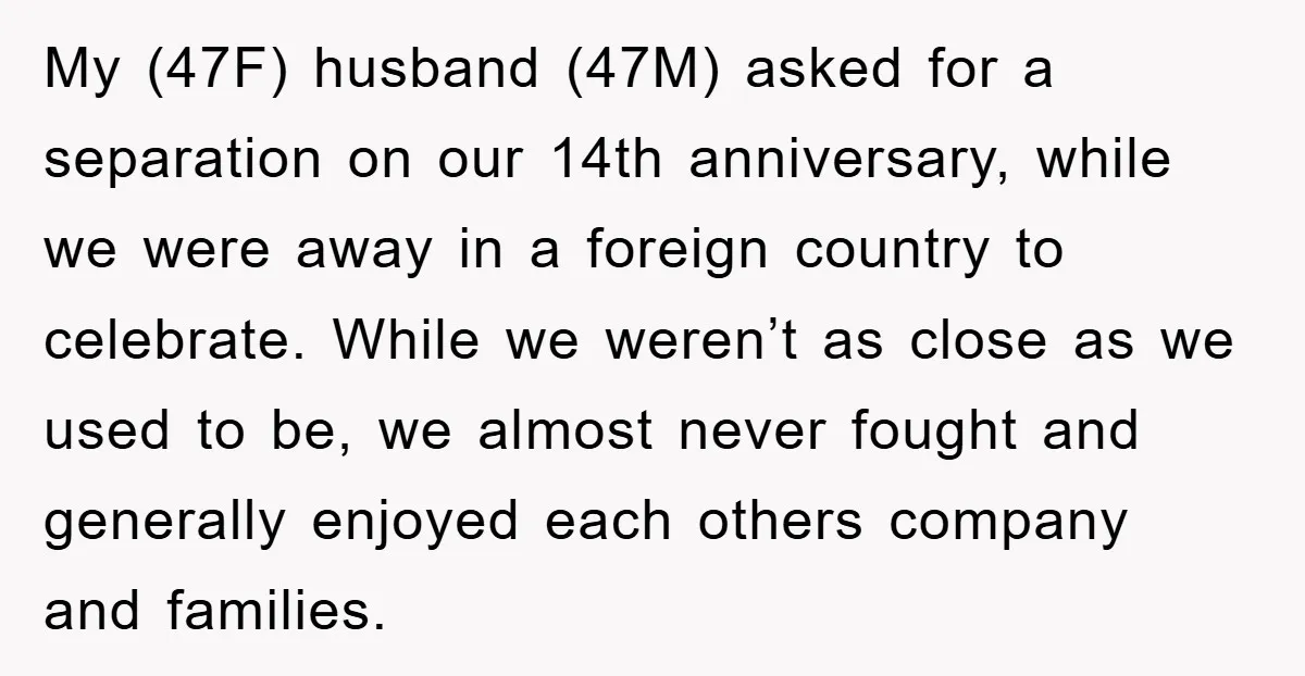 My (47F) husband (47M) asked for a separation on our 14th anniversary, while we were away in a foreign country to celebrate. While we weren’t as close as we used...