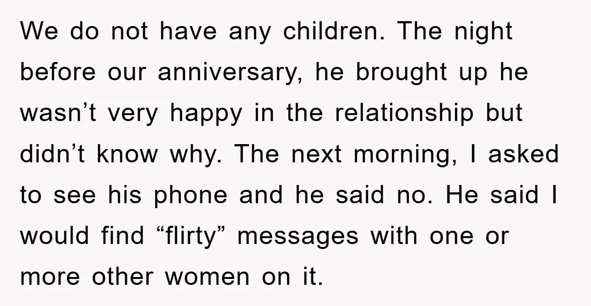 We do not have any children. The night before our anniversary, he brought up he wasn’t very happy in the relationship but didn’t know why. The next morning, I asked...