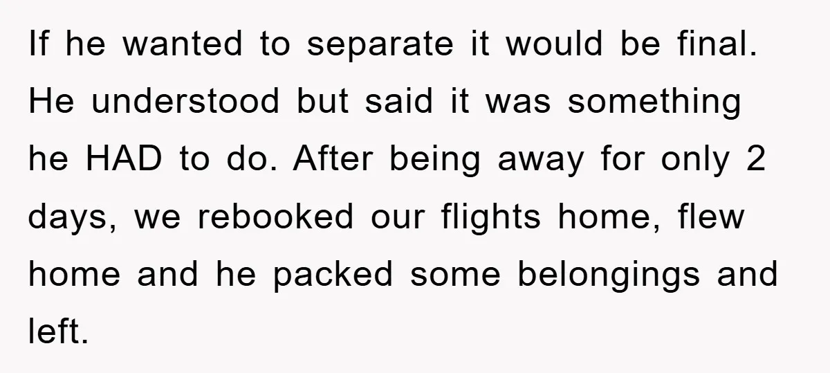 If he wanted to separate it would be final. He understood but said it was something he HAD to do. After being away for only 2 days, we rebooked our...