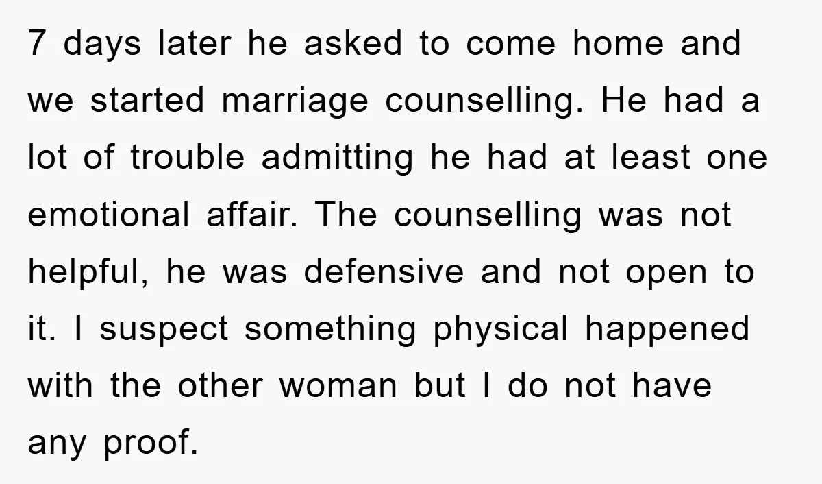 7 days later he asked to come home and we started marriage counselling. He had a lot of trouble admitting he had at least one emotional affair. The counselling was...