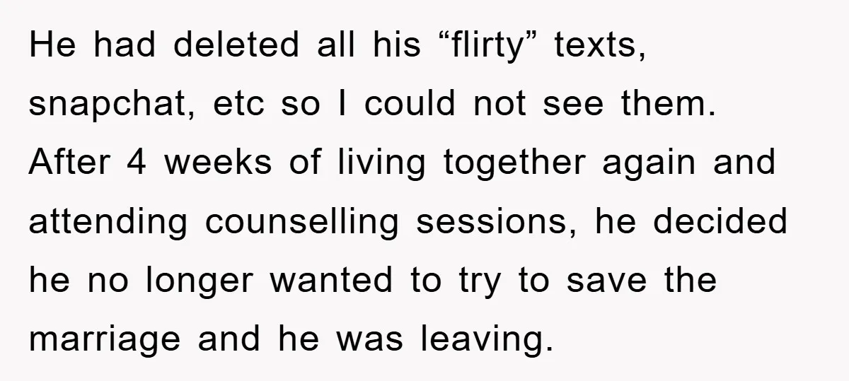 He had deleted all his “flirty” texts, snapchat, etc so I could not see them. After 4 weeks of living together again and attending counselling sessions, he decided he no...