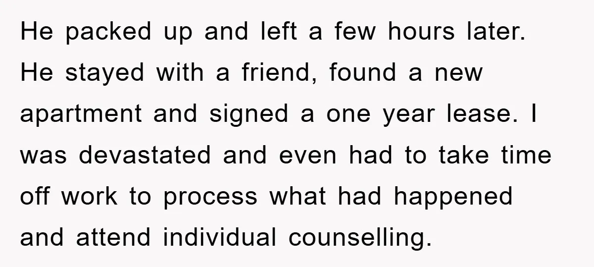 He packed up and left a few hours later. He stayed with a friend, found a new apartment and signed a one year lease. I was devastated and even had...