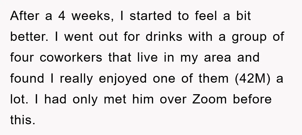 After a 4 weeks, I started to feel a bit better. I went out for drinks with a group of four coworkers that live in my area and found I...