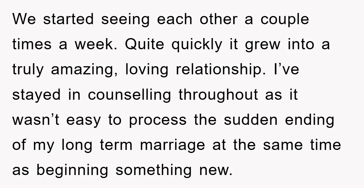 We started seeing each other a couple times a week. Quite quickly it grew into a truly amazing, loving relationship. I’ve stayed in counselling throughout as it wasn’t easy to...