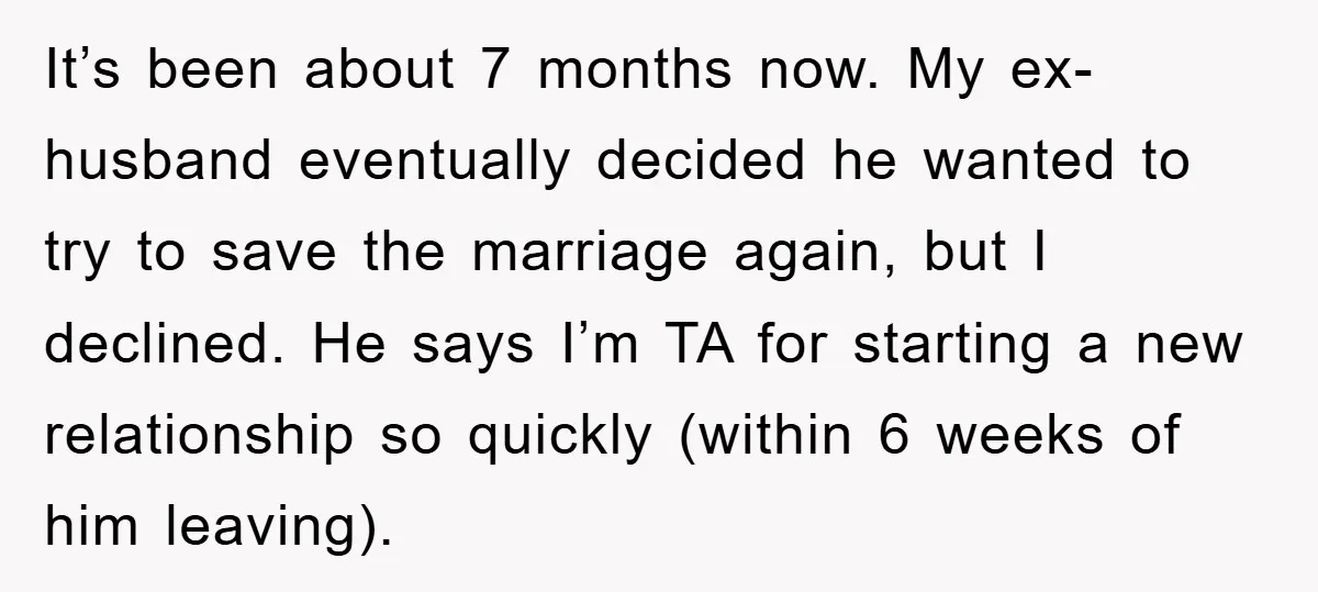 It’s been about 7 months now. My ex-husband eventually decided he wanted to try to save the marriage again, but I declined. He says I’m TA for starting a new...