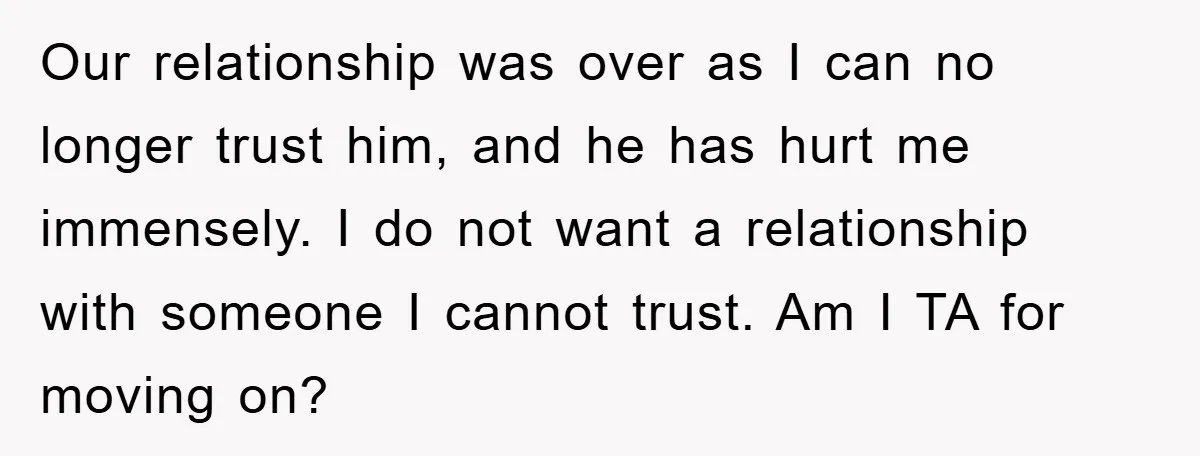 Our relationship was over as I can no longer trust him, and he has hurt me immensely. I do not want a relationship with someone I cannot trust. Am I...