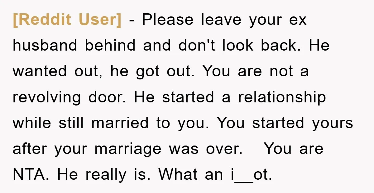 [Reddit User] − Please leave your ex husband behind and don't look back. He wanted out, he got out. You are not a revolving door. He started a relationship while...