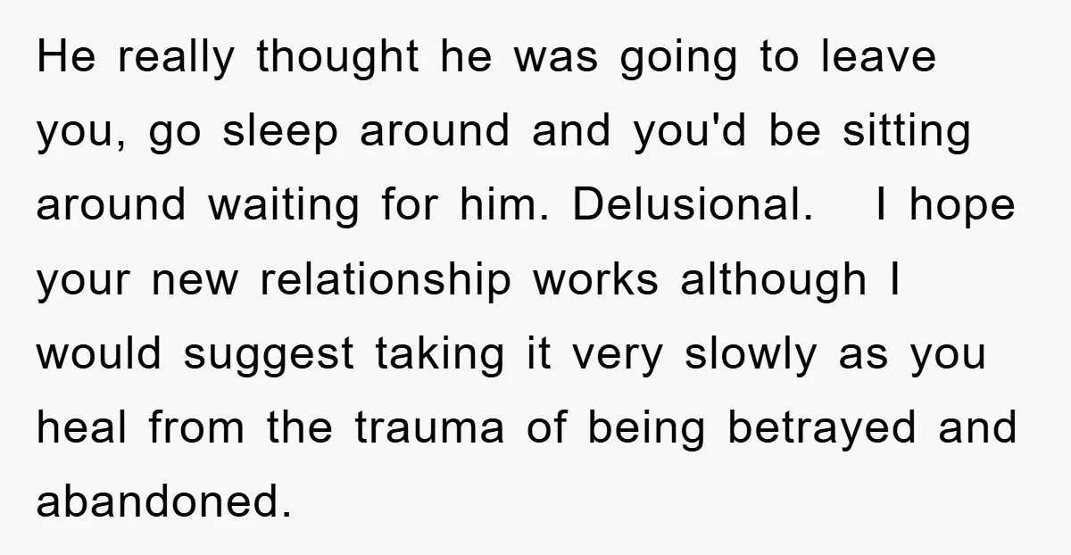 He really thought he was going to leave you, go sleep around and you'd be sitting around waiting for him. Delusional. I hope your new relationship works although I would...