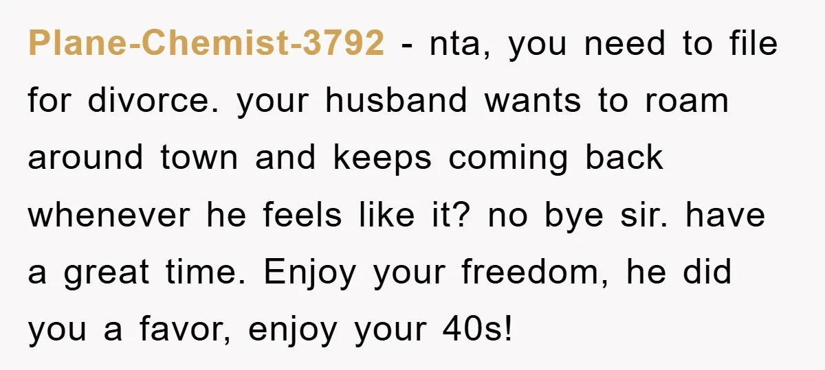 Plane-Chemist-3792 − nta, you need to file for divorce. your husband wants to roam around town and keeps coming back whenever he feels like it? no bye sir. have a...