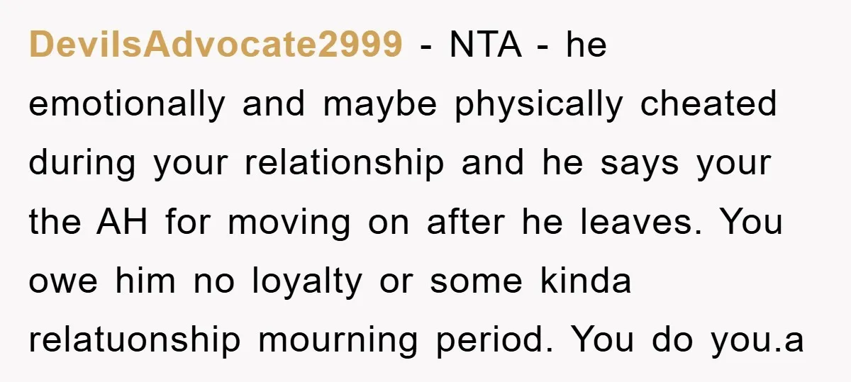 DevilsAdvocate2999 − NTA - he emotionally and maybe physically cheated during your relationship and he says your the AH for moving on after he leaves. You owe him no loyalty...