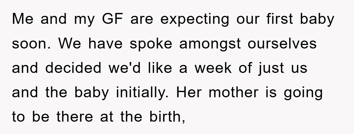 Me and my GF are expecting our first baby soon. We have spoke amongst ourselves and decided we'd like a week of just us and the baby initially. Her mother...