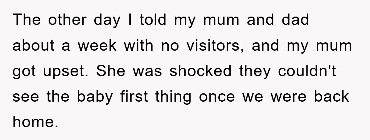 The other day I told my mum and dad about a week with no visitors, and my mum got upset. She was shocked they couldn't see the baby first thing...