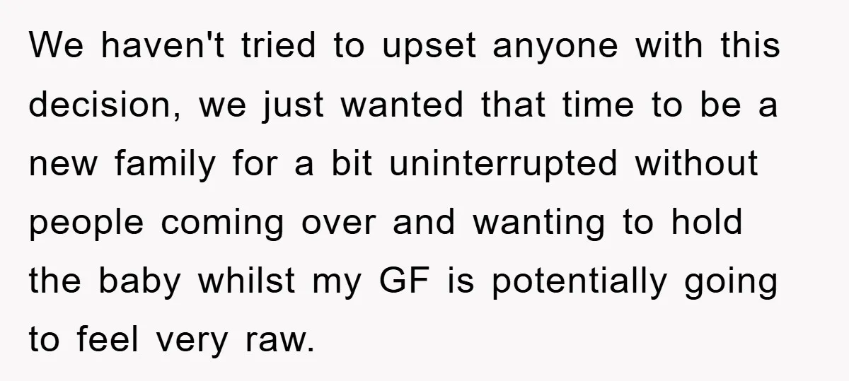 We haven't tried to upset anyone with this decision, we just wanted that time to be a new family for a bit uninterrupted without people coming over and wanting to...