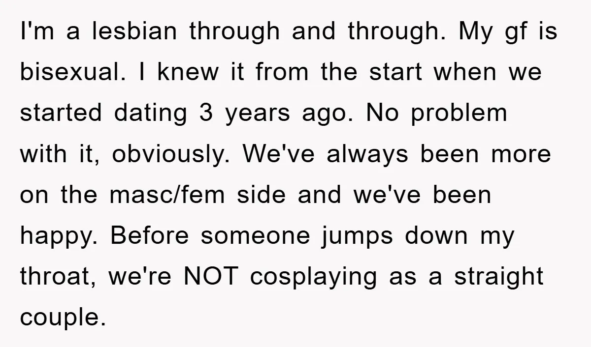 I'm a lesbian through and through. My gf is bisexual. I knew it from the start when we started dating 3 years ago. No problem with it, obviously. We've always...