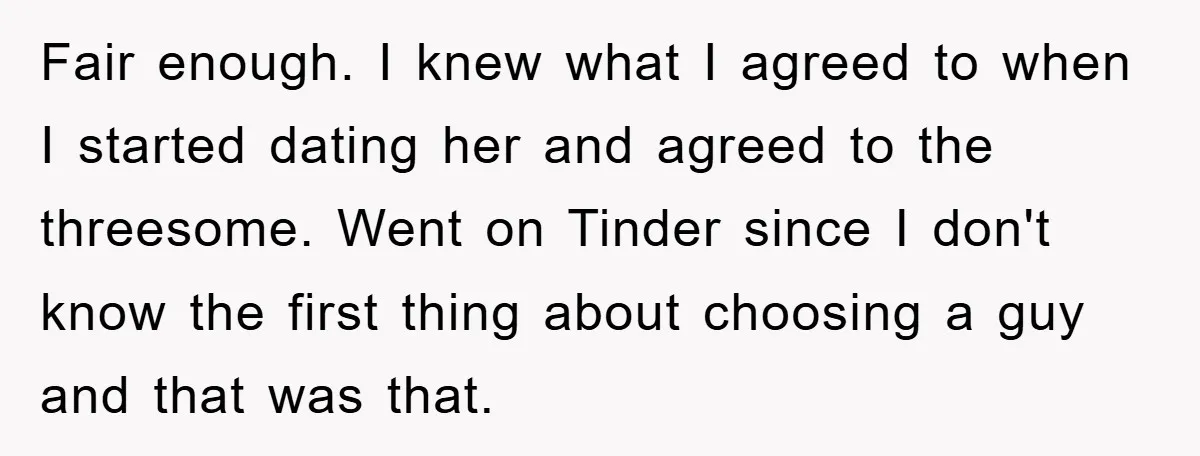 Fair enough. I knew what I agreed to when I started dating her and agreed to the threesome. Went on Tinder since I don't know the first thing about choosing...