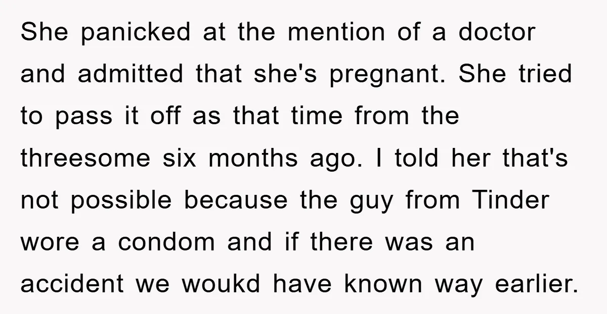 She panicked at the mention of a doctor and admitted that she's pregnant. She tried to pass it off as that time from the threesome six months ago. I told...
