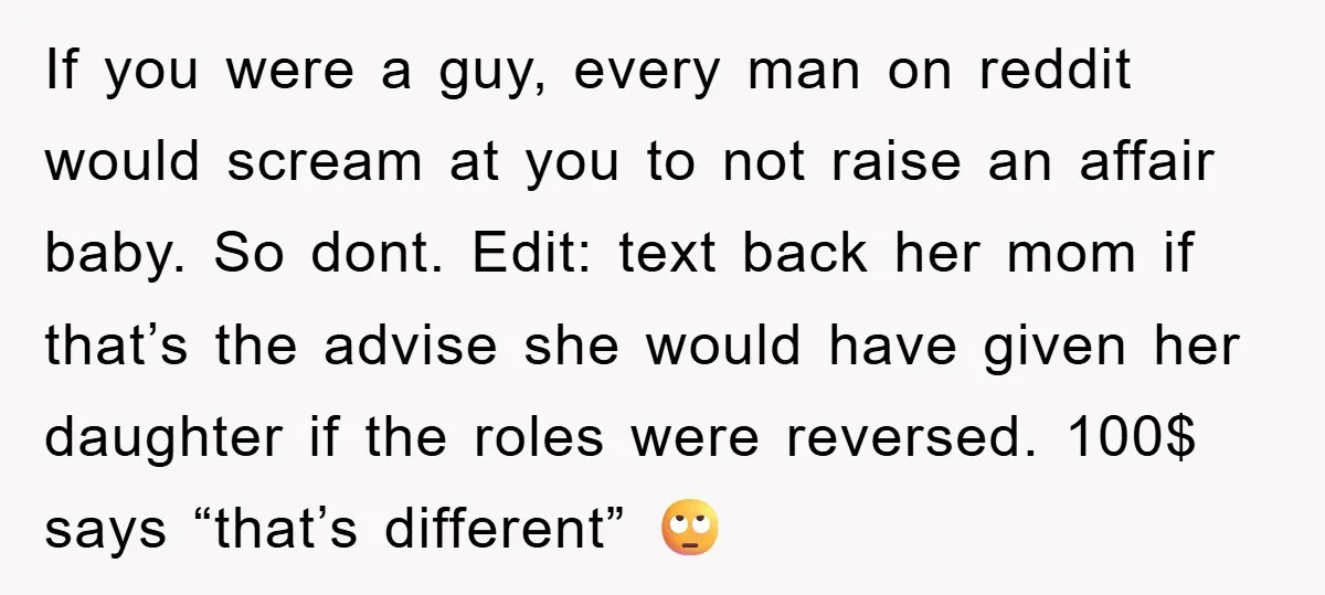 If you were a guy, every man on reddit would scream at you to not raise an affair baby. So dont. Edit: text back her mom if that’s the advise...