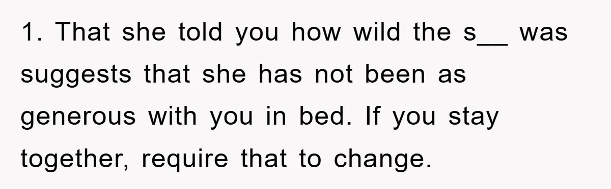 1. That she told you how wild the s__ was suggests that she has not been as generous with you in bed. If you stay together, require that to change.