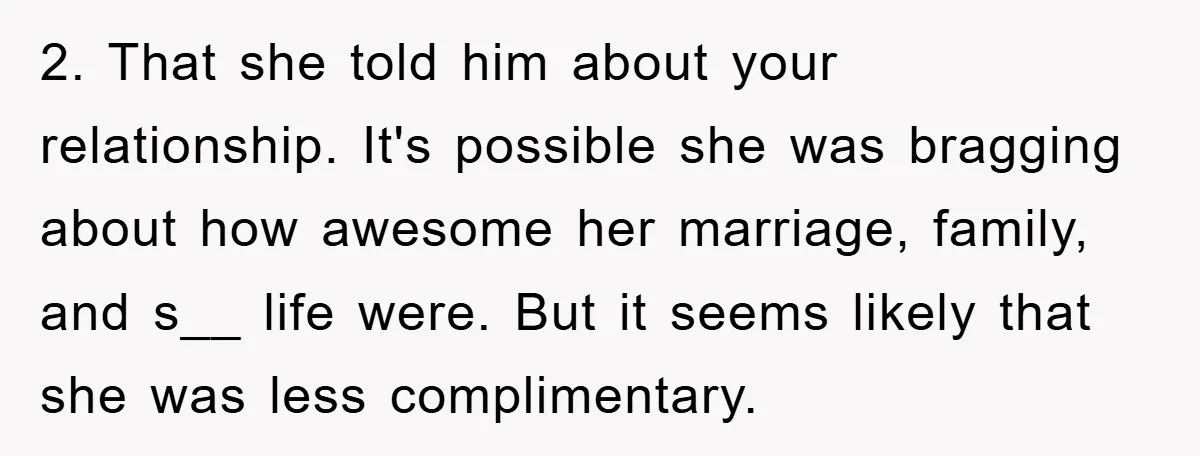2. That she told him about your relationship. It's possible she was bragging about how awesome her marriage, family, and s__ life were. But it seems likely that she was...