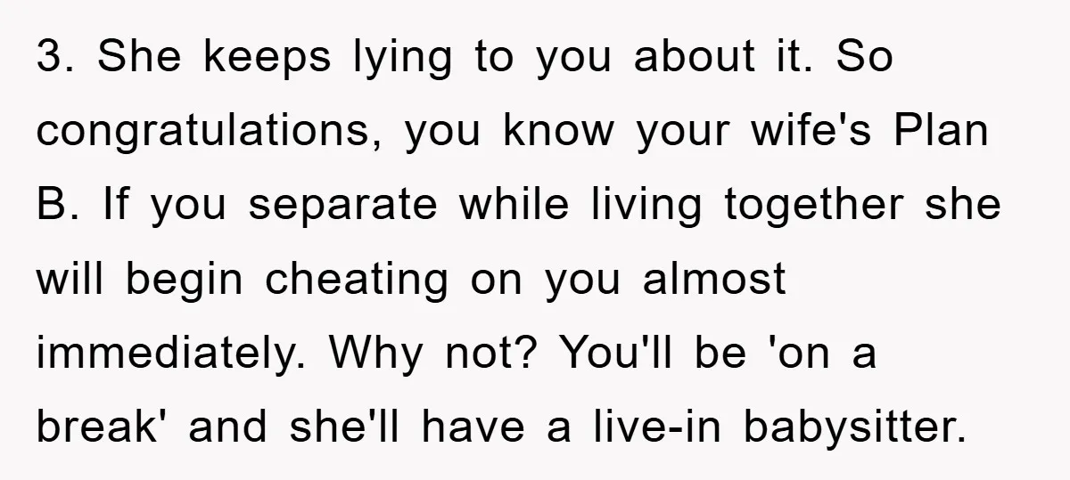 3. She keeps lying to you about it. So congratulations, you know your wife's Plan B. If you separate while living together she will begin cheating on you almost immediately....