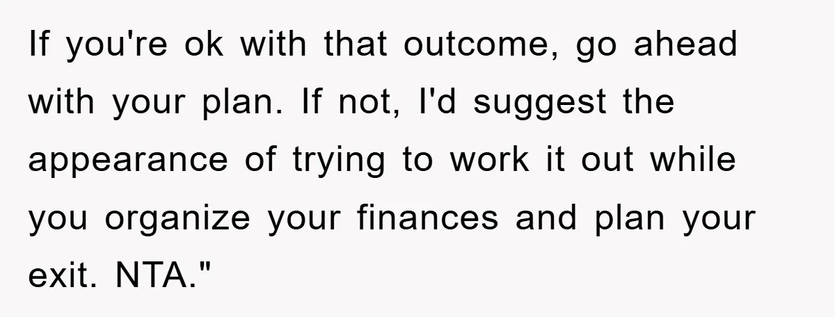 If you're ok with that outcome, go ahead with your plan. If not, I'd suggest the appearance of trying to work it out while you organize your finances and plan...