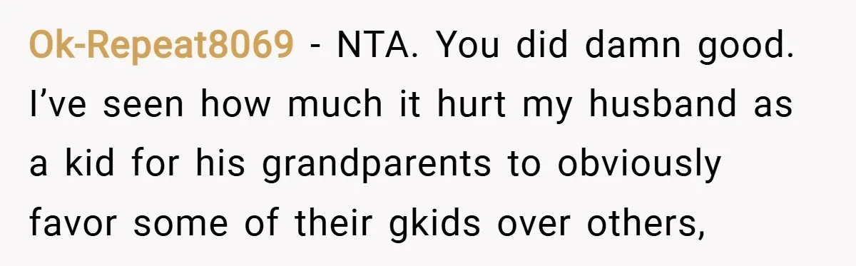 Ok-Repeat8069 − NTA. You did damn good. I’ve seen how much it hurt my husband as a kid for his grandparents to obviously favor some of their gkids over others,