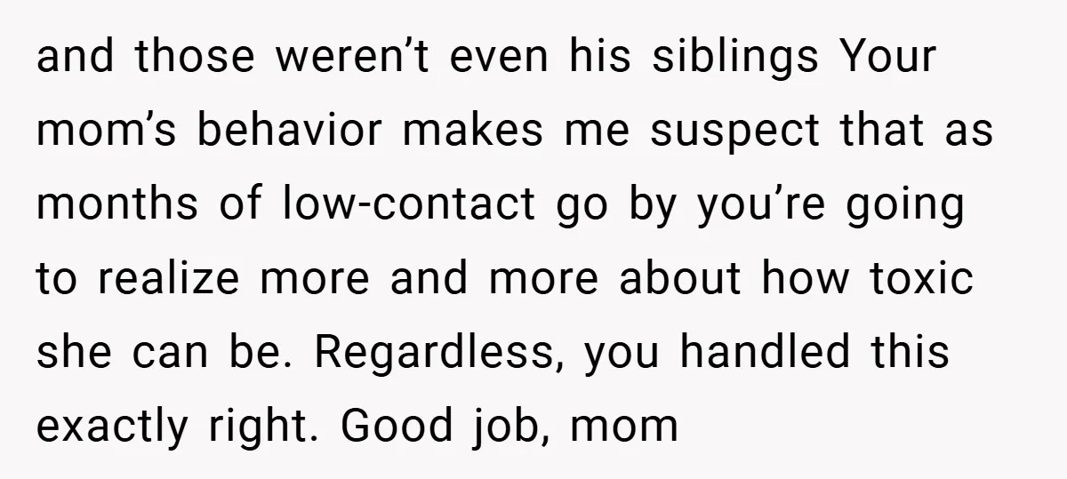 and those weren’t even his siblings Your mom’s behavior makes me suspect that as months of low-contact go by you’re going to realize more and more about how toxic she...