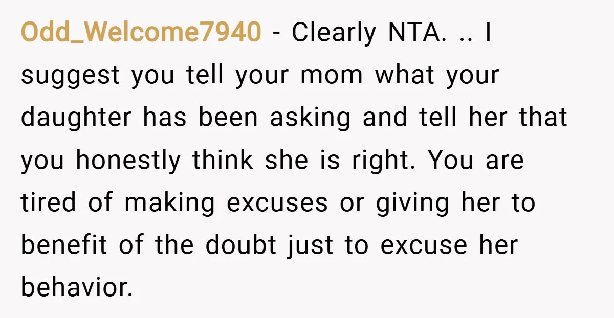 Odd_Welcome7940 − Clearly NTA. .. I suggest you tell your mom what your daughter has been asking and tell her that you honestly think she is right. You are tired...